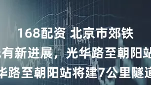 168配资 北京市郊铁路东北环线有新进展，光华路至朝阳站将建7公里隧道