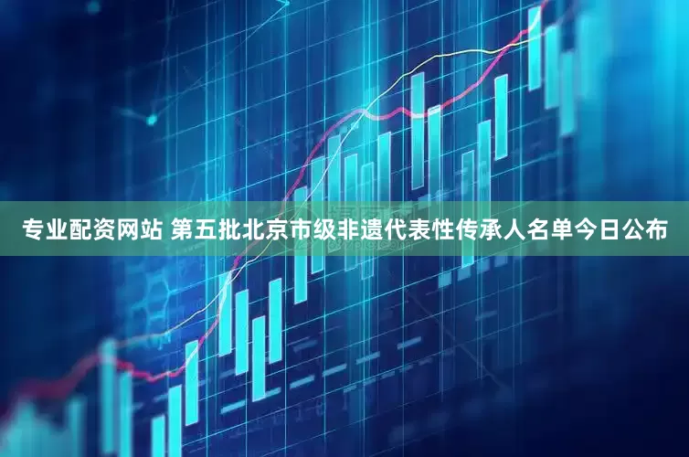 专业配资网站 第五批北京市级非遗代表性传承人名单今日公布