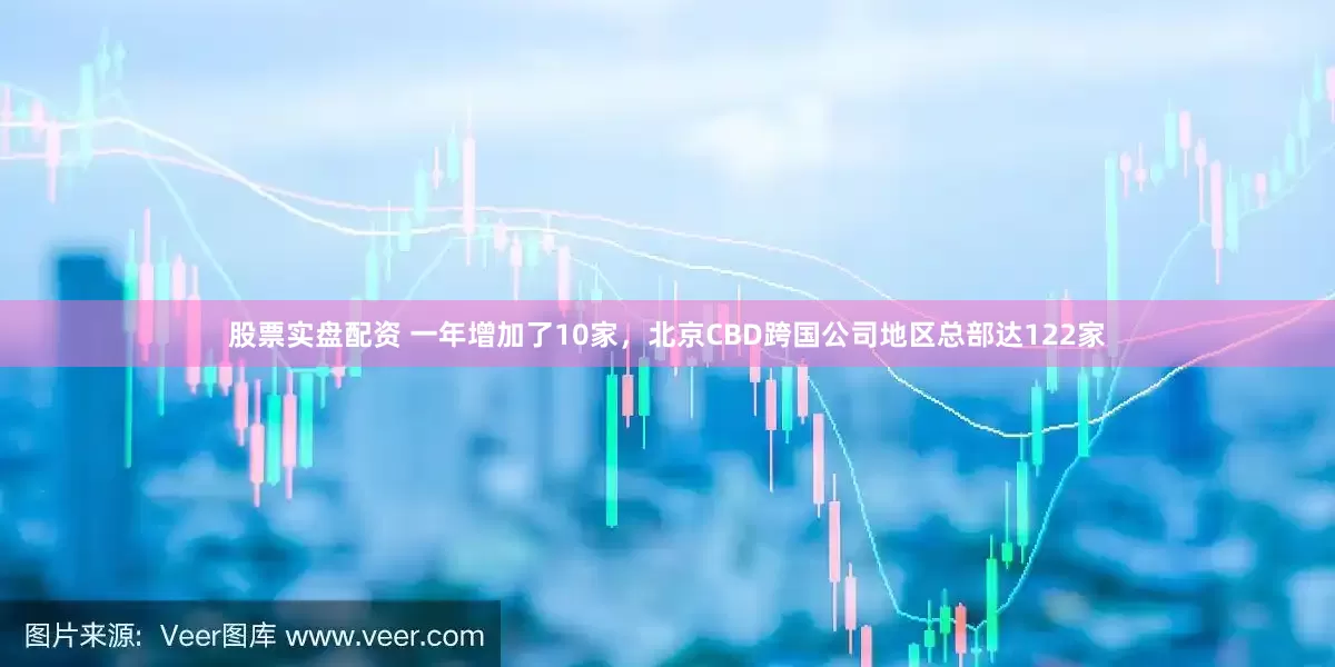 股票实盘配资 一年增加了10家，北京CBD跨国公司地区总部达122家