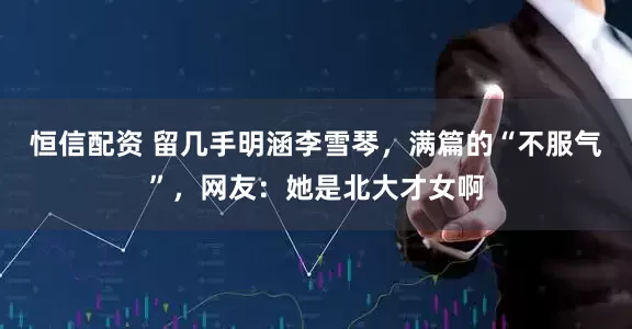 恒信配资 留几手明涵李雪琴，满篇的“不服气”，网友：她是北大才女啊