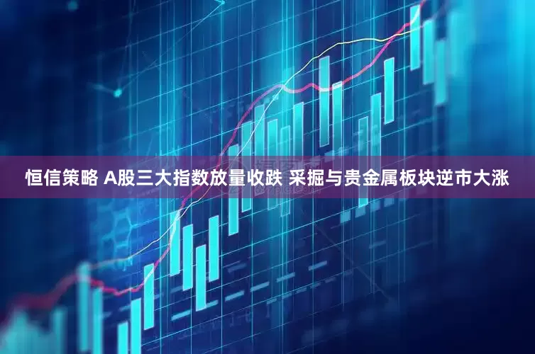 恒信策略 A股三大指数放量收跌 采掘与贵金属板块逆市大涨