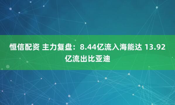 恒信配资 主力复盘：8.44亿流入海能达 13.92亿流出比亚迪