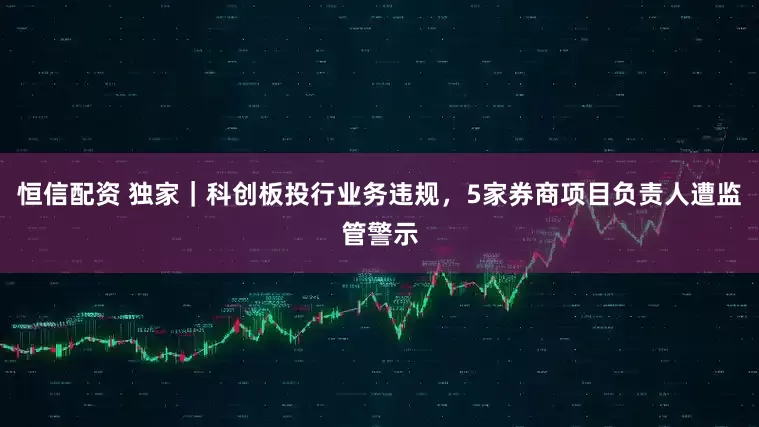 恒信配资 独家｜科创板投行业务违规，5家券商项目负责人遭监管警示