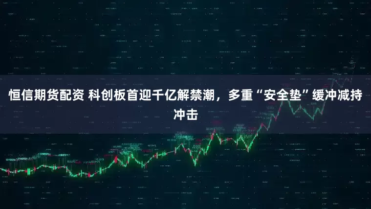 恒信期货配资 科创板首迎千亿解禁潮，多重“安全垫”缓冲减持冲击