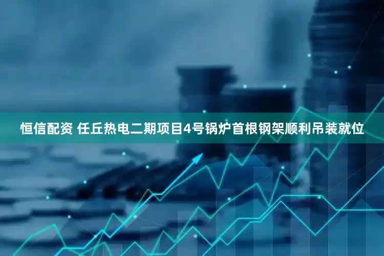 恒信配资 任丘热电二期项目4号锅炉首根钢架顺利吊装就位