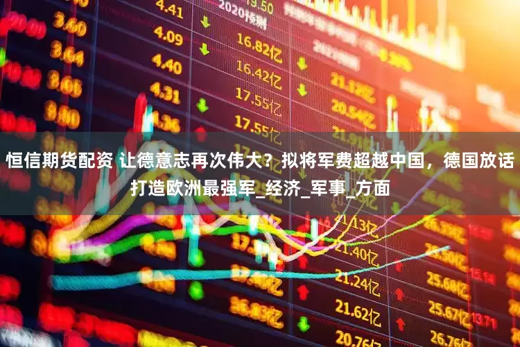 恒信期货配资 让德意志再次伟大？拟将军费超越中国，德国放话打造欧洲最强军_经济_军事_方面