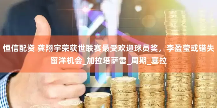 恒信配资 龚翔宇荣获世联赛最受欢迎球员奖，李盈莹或错失留洋机会_加拉塔萨雷_周期_塞拉