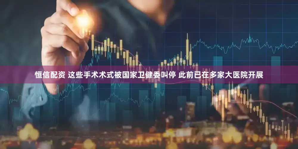 恒信配资 这些手术术式被国家卫健委叫停 此前已在多家大医院开展