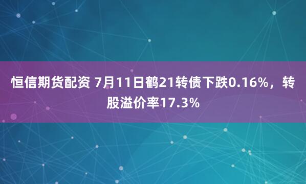 恒信期货配资 7月11日鹤21转债下跌0.16%，转股溢价率17.3%