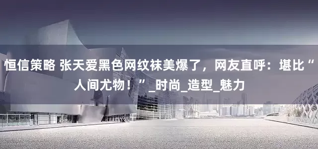 恒信策略 张天爱黑色网纹袜美爆了，网友直呼：堪比“人间尤物！”_时尚_造型_魅力
