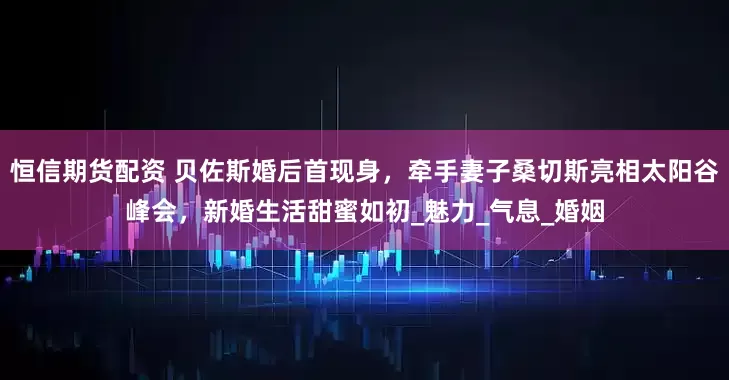 恒信期货配资 贝佐斯婚后首现身，牵手妻子桑切斯亮相太阳谷峰会，新婚生活甜蜜如初_魅力_气息_婚姻