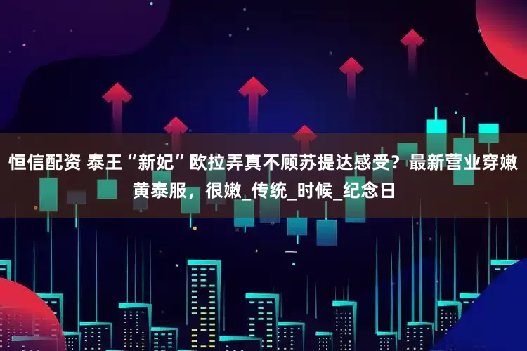 恒信配资 泰王“新妃”欧拉弄真不顾苏提达感受？最新营业穿嫩黄泰服，很嫩_传统_时候_纪念日