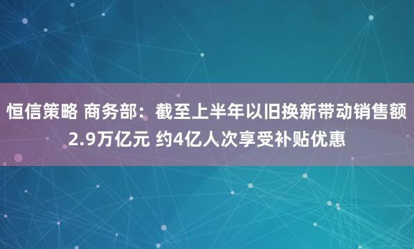 恒信策略 商务部：截至上半年以旧换新带动销售额2.9万亿元 约4亿人次享受补贴优惠