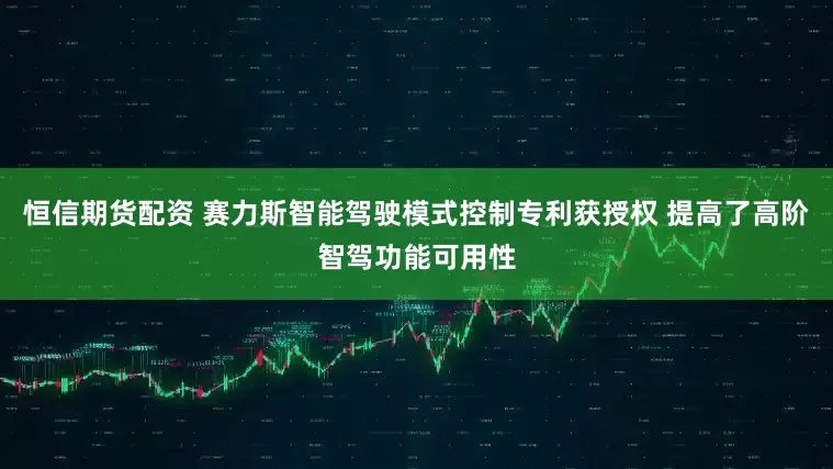 恒信期货配资 赛力斯智能驾驶模式控制专利获授权 提高了高阶智驾功能可用性