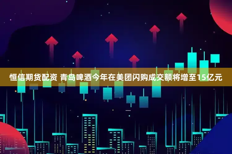 恒信期货配资 青岛啤酒今年在美团闪购成交额将增至15亿元