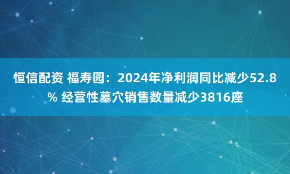 恒信配资 福寿园：2024年净利润同比减少52.8% 经营性墓穴销售数量减少3816座
