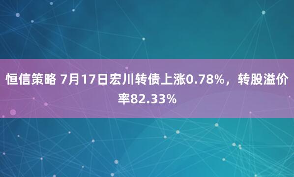 恒信策略 7月17日宏川转债上涨0.78%,转股溢价率82.33%